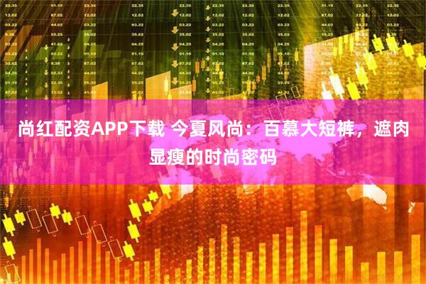 尚红配资APP下载 今夏风尚：百慕大短裤，遮肉显瘦的时尚密码